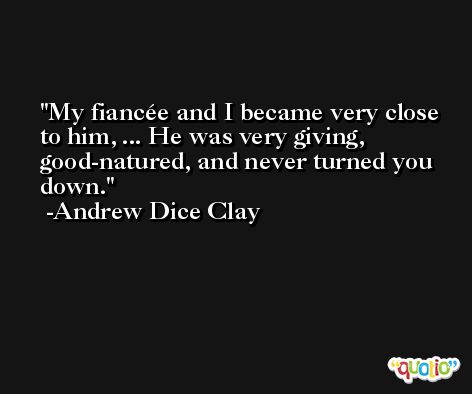 My fiancée and I became very close to him, ... He was very giving, good-natured, and never turned you down. -Andrew Dice Clay