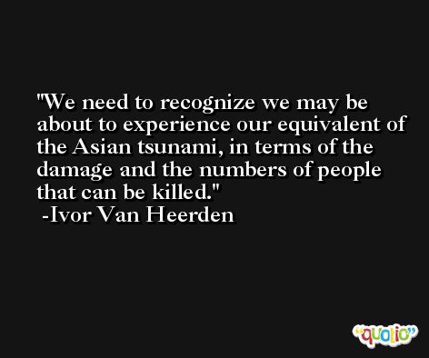 We need to recognize we may be about to experience our equivalent of the Asian tsunami, in terms of the damage and the numbers of people that can be killed. -Ivor Van Heerden