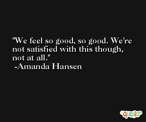 We feel so good, so good. We're not satisfied with this though, not at all. -Amanda Hansen