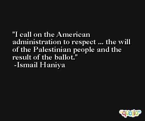 I call on the American administration to respect ... the will of the Palestinian people and the result of the ballot. -Ismail Haniya