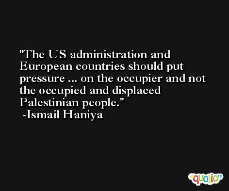 The US administration and European countries should put pressure ... on the occupier and not the occupied and displaced Palestinian people. -Ismail Haniya
