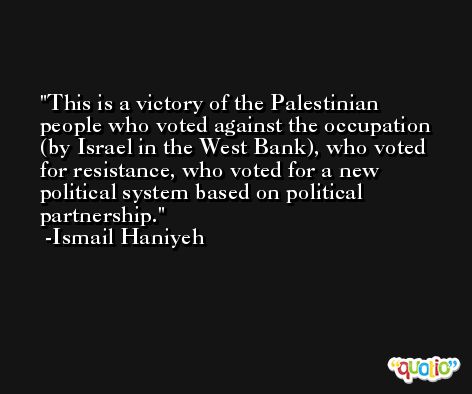This is a victory of the Palestinian people who voted against the occupation (by Israel in the West Bank), who voted for resistance, who voted for a new political system based on political partnership. -Ismail Haniyeh
