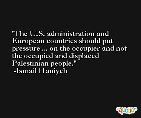 The U.S. administration and European countries should put pressure ... on the occupier and not the occupied and displaced Palestinian people. -Ismail Haniyeh