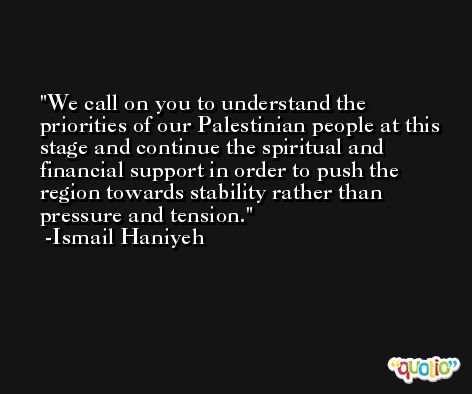 We call on you to understand the priorities of our Palestinian people at this stage and continue the spiritual and financial support in order to push the region towards stability rather than pressure and tension. -Ismail Haniyeh