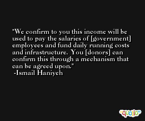 We confirm to you this income will be used to pay the salaries of [government] employees and fund daily running costs and infrastructure. You [donors] can confirm this through a mechanism that can be agreed upon. -Ismail Haniyeh