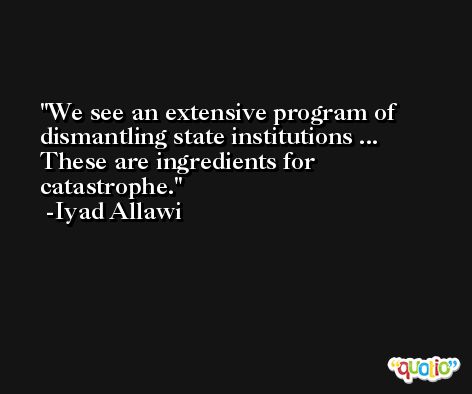 We see an extensive program of dismantling state institutions ... These are ingredients for catastrophe. -Iyad Allawi