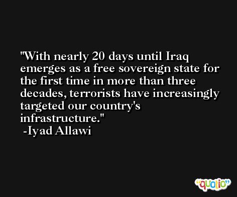 With nearly 20 days until Iraq emerges as a free sovereign state for the first time in more than three decades, terrorists have increasingly targeted our country's infrastructure. -Iyad Allawi