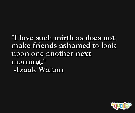 I love such mirth as does not make friends ashamed to look upon one another next morning. -Izaak Walton