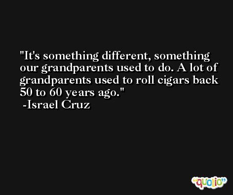 It's something different, something our grandparents used to do. A lot of grandparents used to roll cigars back 50 to 60 years ago. -Israel Cruz