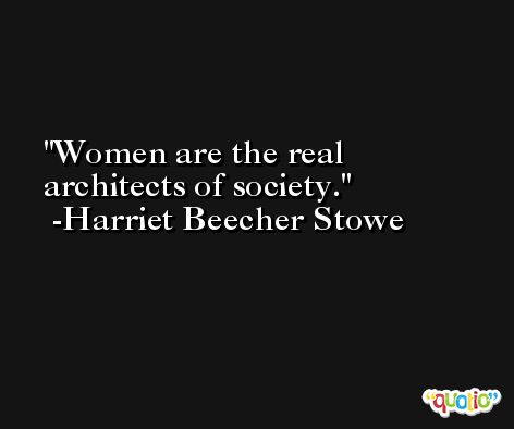 Women are the real architects of society. -Harriet Beecher Stowe