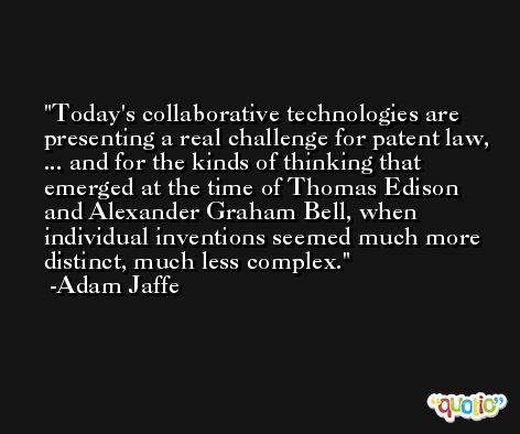 Today's collaborative technologies are presenting a real challenge for patent law, ... and for the kinds of thinking that emerged at the time of Thomas Edison and Alexander Graham Bell, when individual inventions seemed much more distinct, much less complex. -Adam Jaffe
