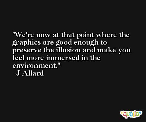 We're now at that point where the graphics are good enough to preserve the illusion and make you feel more immersed in the environment. -J Allard