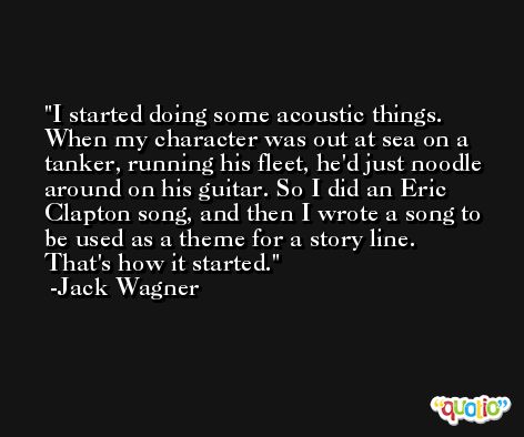 I started doing some acoustic things. When my character was out at sea on a tanker, running his fleet, he'd just noodle around on his guitar. So I did an Eric Clapton song, and then I wrote a song to be used as a theme for a story line. That's how it started. -Jack Wagner