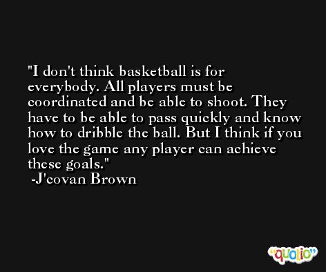 I don't think basketball is for everybody. All players must be coordinated and be able to shoot. They have to be able to pass quickly and know how to dribble the ball. But I think if you love the game any player can achieve these goals. -J'covan Brown