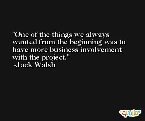 One of the things we always wanted from the beginning was to have more business involvement with the project. -Jack Walsh