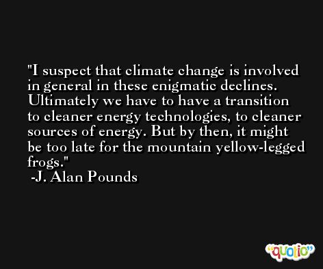 I suspect that climate change is involved in general in these enigmatic declines. Ultimately we have to have a transition to cleaner energy technologies, to cleaner sources of energy. But by then, it might be too late for the mountain yellow-legged frogs. -J. Alan Pounds