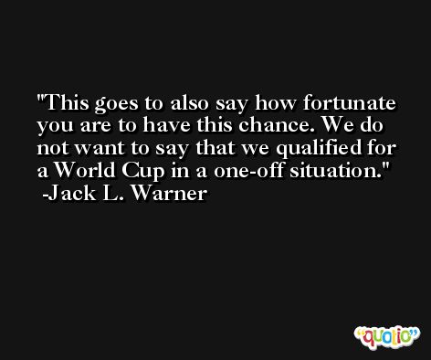 This goes to also say how fortunate you are to have this chance. We do not want to say that we qualified for a World Cup in a one-off situation. -Jack L. Warner