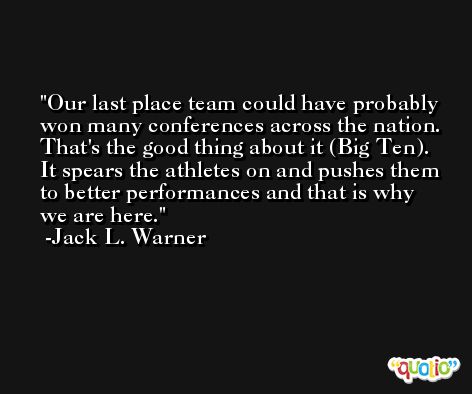 Our last place team could have probably won many conferences across the nation. That's the good thing about it (Big Ten). It spears the athletes on and pushes them to better performances and that is why we are here. -Jack L. Warner