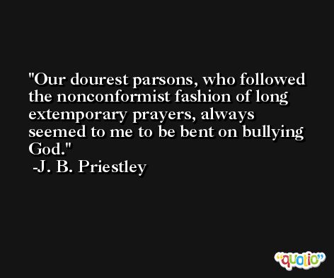 Our dourest parsons, who followed the nonconformist fashion of long extemporary prayers, always seemed to me to be bent on bullying God. -J. B. Priestley
