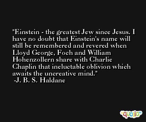 Einstein - the greatest Jew since Jesus. I have no doubt that Einstein's name will still be remembered and revered when Lloyd George, Foch and William Hohenzollern share with Charlie Chaplin that ineluctable oblivion which awaits the uncreative mind. -J. B. S. Haldane