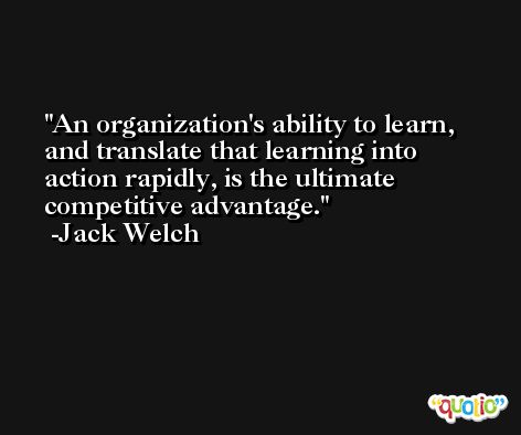 An organization's ability to learn, and translate that learning into action rapidly, is the ultimate competitive advantage. -Jack Welch
