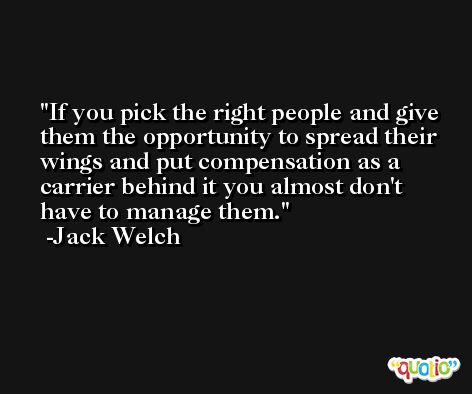 If you pick the right people and give them the opportunity to spread their wings and put compensation as a carrier behind it you almost don't have to manage them. -Jack Welch