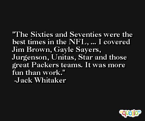 The Sixties and Seventies were the best times in the NFL, ... I covered Jim Brown, Gayle Sayers, Jurgenson, Unitas, Star and those great Packers teams. It was more fun than work. -Jack Whitaker