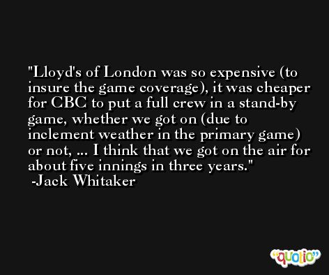 Lloyd's of London was so expensive (to insure the game coverage), it was cheaper for CBC to put a full crew in a stand-by game, whether we got on (due to inclement weather in the primary game) or not, ... I think that we got on the air for about five innings in three years. -Jack Whitaker