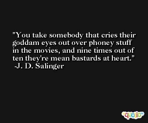 You take somebody that cries their goddam eyes out over phoney stuff in the movies, and nine times out of ten they're mean bastards at heart. -J. D. Salinger