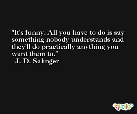 It's funny. All you have to do is say something nobody understands and they'll do practically anything you want them to. -J. D. Salinger