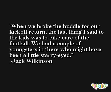 When we broke the huddle for our kickoff return, the last thing I said to the kids was to take care of the football. We had a couple of youngsters in there who might have been a little starry-eyed. -Jack Wilkinson