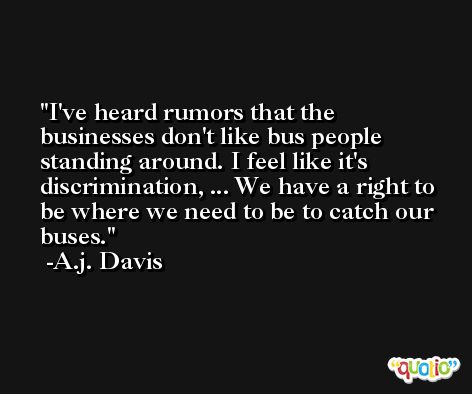 I've heard rumors that the businesses don't like bus people standing around. I feel like it's discrimination, ... We have a right to be where we need to be to catch our buses. -A.j. Davis