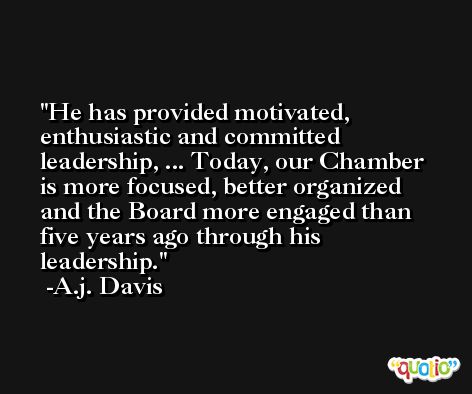 He has provided motivated, enthusiastic and committed leadership, ... Today, our Chamber is more focused, better organized and the Board more engaged than five years ago through his leadership. -A.j. Davis
