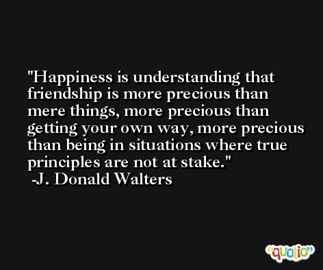 Happiness is understanding that friendship is more precious than mere things, more precious than getting your own way, more precious than being in situations where true principles are not at stake. -J. Donald Walters