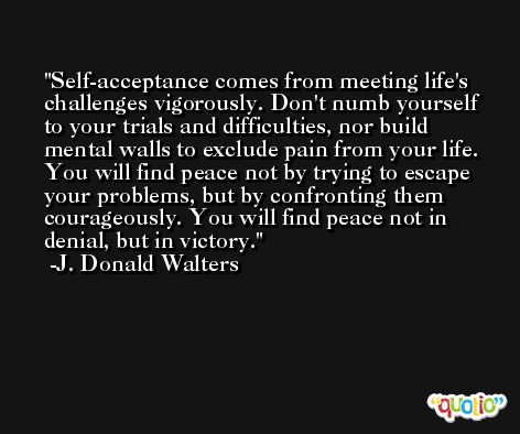 Self-acceptance comes from meeting life's challenges vigorously. Don't numb yourself to your trials and difficulties, nor build mental walls to exclude pain from your life. You will find peace not by trying to escape your problems, but by confronting them courageously. You will find peace not in denial, but in victory. -J. Donald Walters