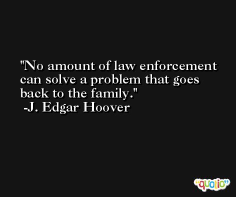 No amount of law enforcement can solve a problem that goes back to the family. -J. Edgar Hoover