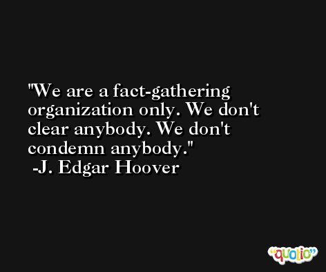 We are a fact-gathering organization only. We don't clear anybody. We don't condemn anybody. -J. Edgar Hoover