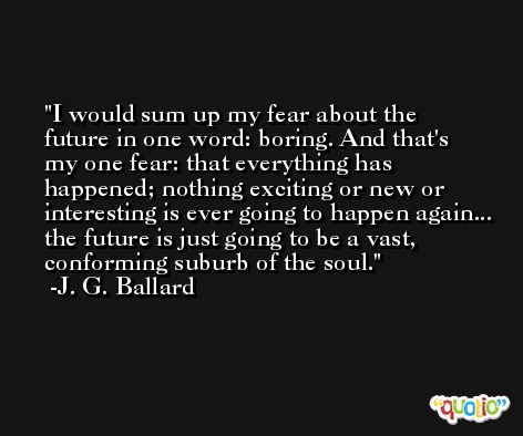 I would sum up my fear about the future in one word: boring. And that's my one fear: that everything has happened; nothing exciting or new or interesting is ever going to happen again... the future is just going to be a vast, conforming suburb of the soul. -J. G. Ballard