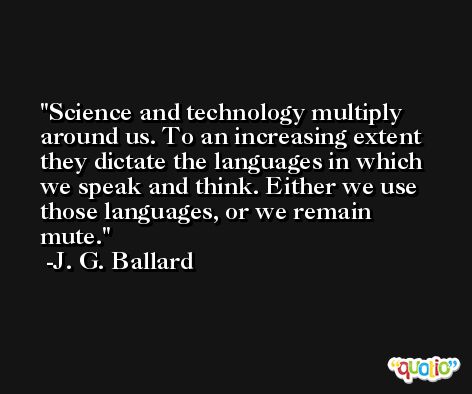 Science and technology multiply around us. To an increasing extent they dictate the languages in which we speak and think. Either we use those languages, or we remain mute. -J. G. Ballard