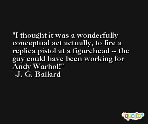 I thought it was a wonderfully conceptual act actually, to fire a replica pistol at a figurehead -- the guy could have been working for Andy Warhol! -J. G. Ballard