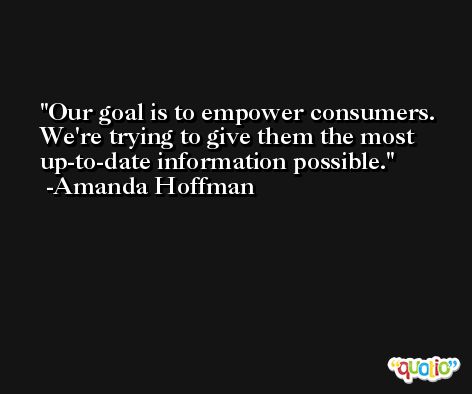 Our goal is to empower consumers. We're trying to give them the most up-to-date information possible. -Amanda Hoffman