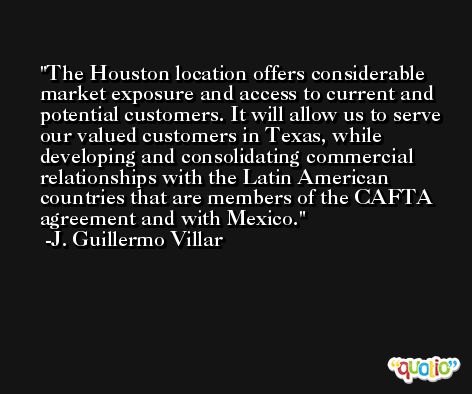 The Houston location offers considerable market exposure and access to current and potential customers. It will allow us to serve our valued customers in Texas, while developing and consolidating commercial relationships with the Latin American countries that are members of the CAFTA agreement and with Mexico. -J. Guillermo Villar
