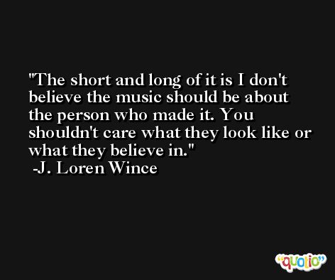 The short and long of it is I don't believe the music should be about the person who made it. You shouldn't care what they look like or what they believe in. -J. Loren Wince