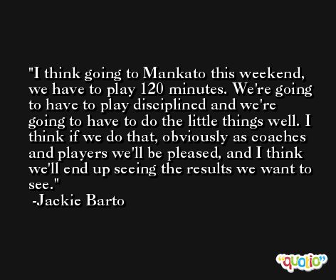 I think going to Mankato this weekend, we have to play 120 minutes. We're going to have to play disciplined and we're going to have to do the little things well. I think if we do that, obviously as coaches and players we'll be pleased, and I think we'll end up seeing the results we want to see. -Jackie Barto