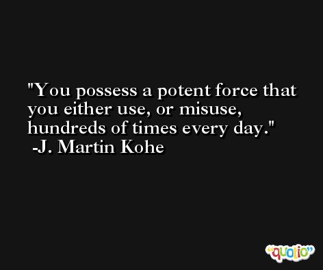 You possess a potent force that you either use, or misuse, hundreds of times every day. -J. Martin Kohe