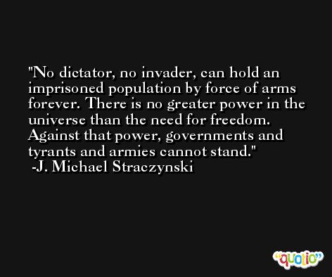No dictator, no invader, can hold an imprisoned population by force of arms forever. There is no greater power in the universe than the need for freedom. Against that power, governments and tyrants and armies cannot stand. -J. Michael Straczynski