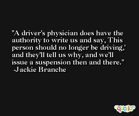A driver's physician does have the authority to write us and say, This person should no longer be driving,' and they'll tell us why, and we'll issue a suspension then and there. -Jackie Branche