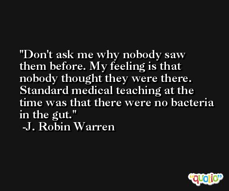 Don't ask me why nobody saw them before. My feeling is that nobody thought they were there. Standard medical teaching at the time was that there were no bacteria in the gut. -J. Robin Warren