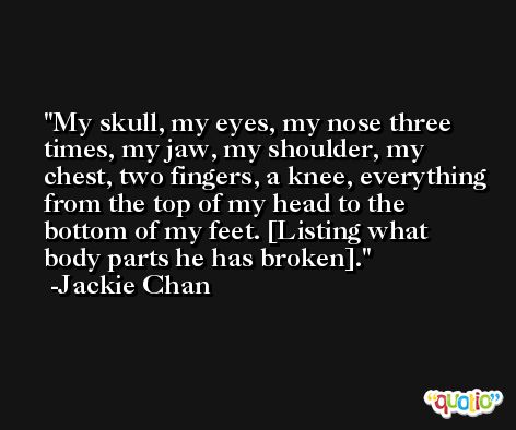 My skull, my eyes, my nose three times, my jaw, my shoulder, my chest, two fingers, a knee, everything from the top of my head to the bottom of my feet. [Listing what body parts he has broken]. -Jackie Chan