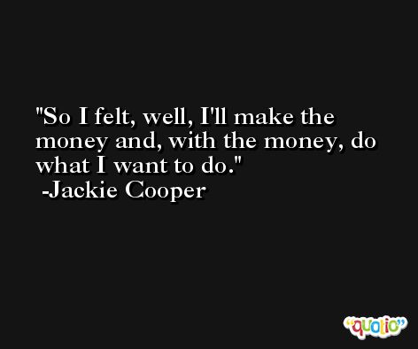 So I felt, well, I'll make the money and, with the money, do what I want to do. -Jackie Cooper